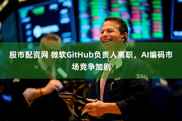 股市配资网 微软GitHub负责人离职，AI编码市场竞争加剧