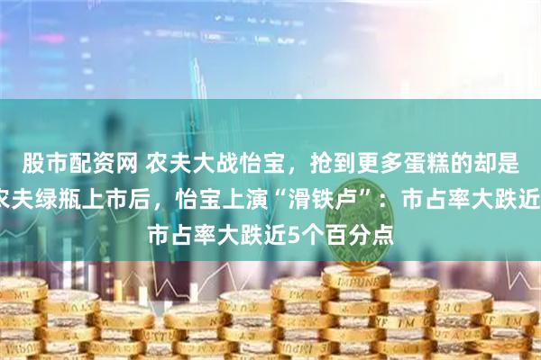 股市配资网 农夫大战怡宝,抢到更多蛋糕的却是宗馥莉!农夫绿瓶上市后,怡宝上演“滑铁卢”:市占率大跌近5个百分点