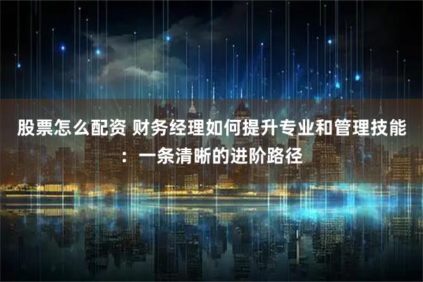 股票怎么配资 财务经理如何提升专业和管理技能:一条清晰的进阶路径