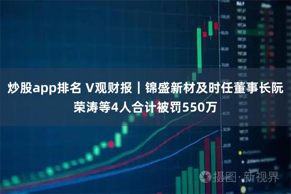炒股app排名 V观财报|锦盛新材及时任董事长阮荣涛等4人合计被罚550万